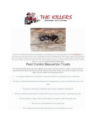  
	
  
If you live in Beaverton and have an infestation of unwanted pests, it is time you put in a call to The Killers. For
over thirty years we have been not only controlling pests, but eliminating them. Many types of pests can invade and
take over your home before you even recognize they are present. You do not have to let this happen. With the many
services we offer, our years of experience, and our top quality products, your pests will be gone in no time. Call us
when you need the best pest control in Beaverton.
Pest Control Beaverton Trusts
We understand that there are many different pest control services out there, which is why we strive to
provide the best pest control and customer service in the area. When you contact us to get rid of your
pests, you can expect the following services:
• A complete inspection of your home to determine the best treatment for your infestation.
• We give you detailed information on about all of our programs so you can decide which one you
want.
• Your pests will not be controlled, they will be completely eliminated!
• We use products that provide less health risks for you and your family, including your pets.
• We exterminate a large variety of pests that are common to the Beaverton area.
• Our services are guaranteed for an entire year.
• We commit ourselves to the satisfaction of every customer we serve.
 