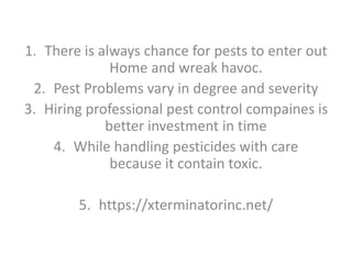 1. There is always chance for pests to enter out
Home and wreak havoc.
2. Pest Problems vary in degree and severity
3. Hiring professional pest control compaines is
better investment in time
4. While handling pesticides with care
because it contain toxic.
5. https://xterminatorinc.net/
 