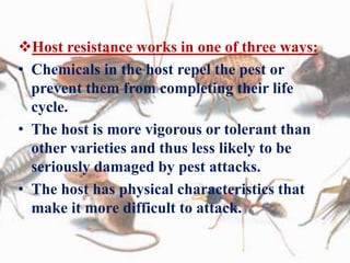 Host resistance works in one of three ways:
• Chemicals in the host repel the pest or
prevent them from completing their life
cycle.
• The host is more vigorous or tolerant than
other varieties and thus less likely to be
seriously damaged by pest attacks.
• The host has physical characteristics that
make it more difficult to attack.
 