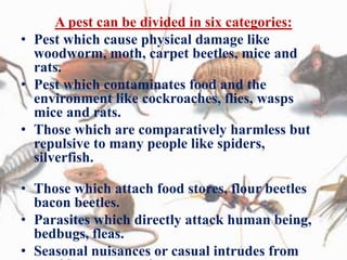 A pest can be divided in six categories:
• Pest which cause physical damage like
woodworm, moth, carpet beetles, mice and
rats.
• Pest which contaminates food and the
environment like cockroaches, flies, wasps
mice and rats.
• Those which are comparatively harmless but
repulsive to many people like spiders,
silverfish.
• Those which attach food stores, flour beetles
bacon beetles.
• Parasites which directly attack human being,
bedbugs, fleas.
• Seasonal nuisances or casual intrudes from
 