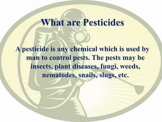 What are Pesticides
A pesticide is any chemical which is used by
man to control pests. The pests may be
insects, plant diseases, fungi, weeds,
nematodes, snails, slugs, etc.
 