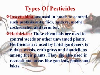 Types Of Pesticides
Insecticides: are used in hotels to control
such pests as ants, flies, spiders, moths,
cockroaches and termites.
Herbicides: These chemicals are used to
control weeds or other unwanted plants.
Herbicides are used by hotel gardeners to
reduce weeds, crab grass and dandelions
among their plants. They are also used in
recreational areas like gardens, ponds and
lakes.
 