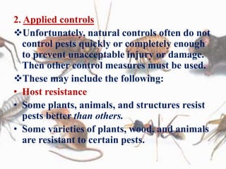 2. Applied controls
Unfortunately, natural controls often do not
control pests quickly or completely enough
to prevent unacceptable injury or damage.
Then other control measures must be used.
These may include the following:
• Host resistance
• Some plants, animals, and structures resist
pests better than others.
• Some varieties of plants, wood, and animals
are resistant to certain pests.
 