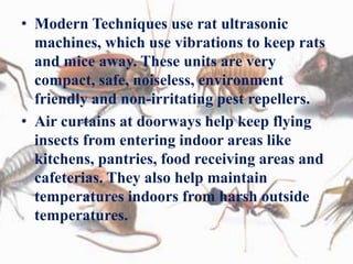 • Modern Techniques use rat ultrasonic
machines, which use vibrations to keep rats
and mice away. These units are very
compact, safe, noiseless, environment
friendly and non-irritating pest repellers.
• Air curtains at doorways help keep flying
insects from entering indoor areas like
kitchens, pantries, food receiving areas and
cafeterias. They also help maintain
temperatures indoors from harsh outside
temperatures.
 