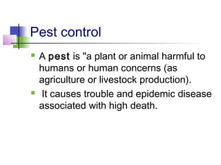 Pest control
 A pest is "a plant or animal harmful to
humans or human concerns (as
agriculture or livestock production).
 It causes trouble and epidemic disease
associated with high death.
 