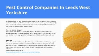 Pest Control Companies In Leeds West
Yorkshire
Before permitting the pest control service provider to enter your home, ask to see their
certificate, and also qualification, and also examine to ensure it is up-to-date. Practically
every exterminator needs that technicians be licensed and also that they participate in
yearly training to maintain the license existing.
The Pest Control Company
Is the company bound and also insured? This can be crucial to both protect your
residential property as well as safeguard versus responsibility. Check out the company's
website. Does it show up specialist? Is it experienced? Do its worths match with your
own?
Expertise.
The professional, or sales agent, should be experienced sufficient to address your pest
control concerns. There may be a concern or 2 that he does not recognize off-hand,
and, if so, he needs to want to claim he will discover as well as let you understand. It is
much better to listen to an honest "I don't know," than to be offered an incorrect
solution.
For expert pest control Leeds
https://www.google.com/maps?cid=8879258998650402824
 