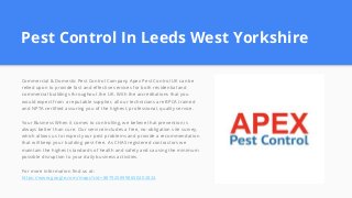 Pest Control In Leeds West Yorkshire
Commercial & Domestic Pest Control Company Apex Pest Control UK can be
relied upon to provide fast and effective services for both residential and
commercial buildings throughout the UK. With the accreditations that you
would expect from a reputable supplier, all our technicians are BPCA trained
and NPTA certified assuring you of the highest, professional, quality service.
Your Business When it comes to controlling, we believe that prevention is
always better than cure. Our service includes a free, no-obligation site survey,
which allows us to inspect your pest problems and provide a recommendation
that will keep your building pest-free. As CHAS registered contractors we
maintain the highest standards of health and safety and causing the minimum
possible disruption to your daily business activities.
For more information find us at:
https://www.google.com/maps?cid=8879258998650402824
 