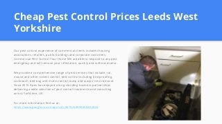 Cheap Pest Control Prices Leeds West
Yorkshire
Our pest control experience of commercial clients includes housing
associations, retailers, public buildings and corporate customers.
Commercial Pest Control Your Home We are able to respond to any pest
emergency and will remove your infestation, quickly and without drama.
We provide a comprehensive range of pest services that include; rat,
mouse and other rodent control, bird control including bird proofing,
cockroach, bed bug and insect control, wasp and wasps' nest removal.
Since 2015 Apex has enjoyed a long-standing business partnerships
delivering a wide selection of pest control treatments and consulting
across Yorkshire, UK.
For more information find us at:
https://www.google.com/maps?cid=8879258998650402824
 