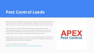 Pest Control Leeds
When you have pests crawling in and around your home or business, having them there
can be a nuisance. It can also be something that is dangerous to the overall structure,
safety or health. This is when you call in a licensed, certified Leeds pest control service.
Apex Pest Control - Leeds is a full-service pest control company that provides
comprehensive pest control in and around the Leeds, West Yorkshire area. Offering
services to both residential and commercial clients you can expect to find the best
possible solution that is tailored and suited to the needs that you have.
Speaking with our professionals can ensure that you’re obtaining the best possible care
needed, while also protecting your customers, family and the integrity of the property.
Call Apex Pest Control - Leeds on 0114 3904270
For more important information find us
today:https://www.google.com/maps?cid=8879258998650402824
 