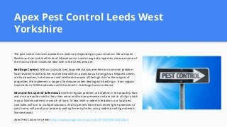 Apex Pest Control Leeds West
Yorkshire
The pest control services available in Leeds vary depending on your situation. We are quite
flexible and can tackle all kinds of infestations in a wide range of properties. Here are some of
the most common issues we deal with in the Leeds area are:
Bed Bugs Control: Without a doubt, bed bugs infestations are the most common problem
local residents have and the one we deal with on a daily basis. Amongst our frequent clients
are homeowners, hotel owners and landlords because of the high risk for these types of
properties. We implement a range of techniques when dealing with bed bugs - from regular
treatments to 100% eradication with treatments - bed bugs have no chance;
Mice and Rat Control & Removal: Another regular problem are rodents in the property. Rats
and mice are quite used to the urban areas and human presence and are not at all shy to look
in your kitchen cabinets in search of food. To deal with a rodent infestation, our local pest
controller will turn to multiple solutions. And to prevent them from entering the premises of
your home, will proof your property sealing the entry holes, using rodent proofing materials
like steel wool.
Apex Pest Control in Leeds: https://www.google.com/maps?cid=8879258998650402824
 