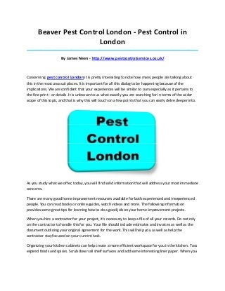 Beaver Pest Control London - Pest Control in
                        London
_____________________________________________________________________________________

                     By James Neen - http://www.pestcontrolservices.co.uk/



Concerning pest control London it is pretty interesting to note how many people are talking about
this in the most unusual places. It is important for all this dialog to be happening because of the
implications. We are confident that your experiences will be similar to ours especially as it pertains to
the fine print - or details. It is unknown to us what exactly you are searching for in terms of the wider
scope of this topic, and that is why this will touch on a few points that you can easily delve deeper into.




As you study what we offer, today, you will find solid information that will address your most immediate
concerns.

There are many good home improvement resources available for both experienced and inexperienced
people. You can read books or online guides, watch videos and more. The following information
provides some great tips for learning how to do a good job on your home-improvement projects.

When you hire a contractor for your project, it's necessary to keep a file of all your records. Do not rely
on the contractor to handle this for you. Your file should include estimates and invoices as well as the
document outlining your original agreement for the work. This will help you as well as help the
contractor stay focused on your current task.

Organizing your kitchen cabinets can help create a more efficient workspace for you in the kitchen. Toss
expired foods and spices. Scrub down all shelf surfaces and add some interesting liner paper. When you
 