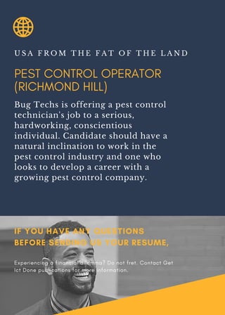 PEST CONTROL OPERATOR
(RICHMOND HILL)
U S A F R O M T H E F A T O F T H E L A N D
Bug Techs is offering a pest control
technician's job to a serious,
hardworking, conscientious
individual. Candidate should have a
natural inclination to work in the
pest control industry and one who
looks to develop a career with a
growing pest control company.
IF YOU HAVE ANY QUESTIONS
BEFORE SENDING US YOUR RESUME,
Experiencing a financial dilemma? Do not fret. Contact Get
Ict Done publications for more information.
 
