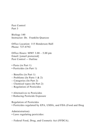 Pest Control
Part 3
Biology 140
Instructor: Dr. Franklin Quarcoo
Office Location: 115 Henderson Hall
Phone: 727-8792
Office Hours: MWF 3.00 – 5.00 pm
Email: [email protected]
Pest Control -- Outline
• Pests (in Part 1)
• Pesticides (in Part 1)
– Benefits (in Part 1)
– Problems (In Parts 1 & 2)
– Categories (In Part 2)
– Chemical types (In Part 2)
– Regulation of Pesticides
• Alternatives to Pesticides
• Reducing Pesticide Exposure
Regulation of Pesticides
• Pesticides regulated by EPA, USDA, and FDA (Food and Drug
Administration)
• Laws regulating pesticides:
– Federal Food, Drug, and Cosmetic Act (FFDCA).
 