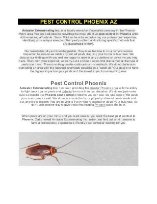 PEST CONTROL PHOENIX AZ
	
  
Anteater Exterminating Inc. is a locally-owned and operated company in the Phoenix
Metro area. We are dedicated to providing the most effective pest control in Phoenix while
still remaining affordable. Since 1995 we have been delivering our professional expertise,
identifying your unique insect or other pest problem and tailoring specific methods that
are guaranteed to work.
Our team is friendly and knowledgeable. They take the time to do a comprehensive
inspection to ensure we catch any and all pests plaguing your home or business. We
discuss our findings with you and are happy to answer any questions or concerns you may
have. Then, with your approval, we carry out a proven pest control plan aimed at the type of
pests you have. There is nothing cookie-cutter about our methods. We do not believe in
blanketing an area with the harshest chemicals possible as a "catch all." Our goal is to have
the highest impact on your pests and the lowest impact on everything else.
Pest Control Phoenix
Anteater Exterminating Inc. has been providing the Greater Phoenix area with the ability
to fight back against pests and rodents for more than two decades. We do not just make
sure we handle the Phoenix pest control problems you can see, we take care of the pests
you cannot see as well. We strive to ensure that your property is free of pests inside and
out, and top to bottom. You are paying to live in your residence or utilize your business, so
don’t wait another day to give those free loading Phoenix pests the boot.
	
  
	
  
When pests are on your mind, and you want results, you want the best pest control in
Phoenix. Call or email Anteater Exterminating Inc. today, and find out what it means to
have a professional, experienced, friendly pest controller working for you.
	
  
	
  
	
  
 