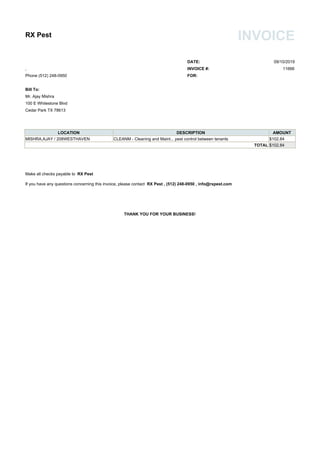 RX Pest INVOICE
DATE: 09/10/2019
, INVOICE #: 11666
Phone (512) 248-0950 FOR:
Bill To:
Mr. Ajay Mishra
100 E Whitestone Blvd
Cedar Park TX 78613
LOCATION DESCRIPTION AMOUNT
MISHRA,AJAY / 208WESTHAVEN CLEANM - Cleaning and Maint... pest control between tenants $102.84
TOTAL $102.84
Make all checks payable to RX Pest
If you have any questions concerning this invoice, please contact RX Pest , (512) 248-0950 , info@rxpest.com
THANK YOU FOR YOUR BUSINESS!
 