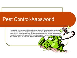 Pest Control-Aapsworld
Pest control is the regulation or management of a species defined as a pest, a member of the
animal kingdom that impacts adversely on human activities. The human response depends on
the importance of the damage done, and will range from tolerance, through deterrence and
management, to attempts to completely eradicate the pest. Pest control measures may be
performed as part of an integrated pest management strategy.
 