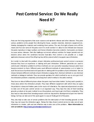 Pest Control Service: Do We Really
Need It?
Pests are the living organisms that cause nuisance and epidemic disease and other diseases. They pose
various problems to the people like infesting the house, wooden materials, electronic equipment etc.
thereby damaging the materials and rendering them useless. The very first sight of pests turns off the
mood and if we see some of the pests even if in small number it is about to be infested soon because
the pests reproduce in large numbers and hence infestation becomes endemic. Some pests are known
to cause various diseases. Pests like bedbugs can remain without nutrition for longer periods and can
become active when the conditions become favorable. Pest control is not possible on a single
application because some of the offspring may still be present which may again cause infestation.
So in order to deal with the problem of pest infestation professional pest control service is necessary
because they have an experience in dealing with pest infestation. Different pesticides are used to
control pest infestation problem but those methods are not successful nowadays because pests have
become resistant to them. Different pests need different methods of extermination so it is better to
avail the services of professionals who specialize in dealing with the problem of pest infestation. We can
choose between different methods of pest infestation ranging from chemical methods to non-chemical
methods to biological methods. They can provide guidance for which method to use so as to get rid of
the infestation problem completely and among them which method is the safest method.
They have an idea of different places where the pests may have taken shelter. So they work specially in
those areas where the infestation prevails. They have different equipment with which they can apply
the products in deep and hidden parts to the source of infestation. The experienced personnel are able
to take care of the pest control service in an organized way. They have the idea of their breeding
grounds, products to be used, method to use the products, and how to get rid of them completely. They
also have an idea about their breeding seasons and time required for development of pest into harmful
beings. So they can take care of the pests again in a way to finally get rid of the pests.
They also help to take care of certain problems like the destruction of their breeding grounds so that
they may not cause the infestation again. Taking the help of pest control service to take care of pest
infestation is a better, safe and cost effective way to take care of the problem. More information to
visit our website: http://www.greenlandpestcontrol.com
 