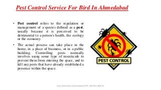 Pest Control Service For Bird In Ahmedabad
• Pest control refers to the regulation or
management of a species defined as a pest,
usually because it is perceived to be
detrimental to a person's health, the ecology
or the economy.
• The actual process can take place in the
home, in a place of business, or in a public
building. Controlling pests normally
involves using some type of insecticide to
prevent them from entering the space, and to
kill any pests that have already established a
presence within the space.
http://helloindia.co/Ahmedabad/PEST-CONTROL-SERVICE
 