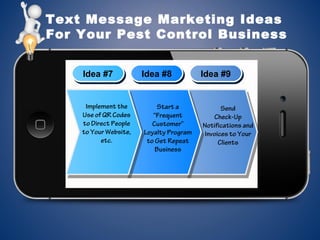 Text Message Marketing Ideas
For Your Pest Control Business
Idea #7Idea #7 Idea #8Idea #8 Idea #9Idea #9
Implement the
Use of QR Codes
to Direct People
to Your Website,
etc.
Start a
“Frequent
Customer”
Loyalty Program
to Get Repeat
Business
Send
Check-Up
Notifications and
Invoices to Your
Clients
 
