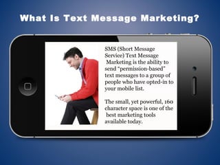 SMS (Short Message
Service) Text Message
Marketing is the ability to
send “permission-based”
text messages to a group of
people who have opted-in to
your mobile list.
The small, yet powerful, 160
character space is one of the
best marketing tools
available today.
What Is Text Message Marketing?
 