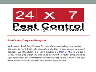 Pest Control Gurgaon (Gurugram)
Welcome to 24x7 Pest Control Service! We are a leading pest control
company in North India, offering safe and effective pest control treatment
services. We Have Earned a High Reputation in Pest Control in Gurgaon,
Delhi, Noida, and Other NCR Regions in a Short Period of Time. Keeping
your residential and commercial complexes pest-free is a must in an age
when many diseases seem to lurk around every corner.
 
