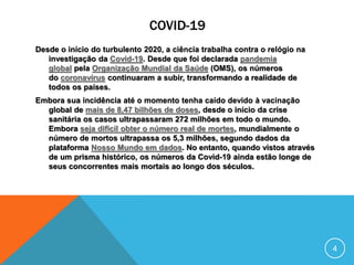 COVID-19
Desde o início do turbulento 2020, a ciência trabalha contra o relógio na
investigação da Covid-19. Desde que foi declarada pandemia
global pela Organização Mundial da Saúde (OMS), os números
do coronavírus continuaram a subir, transformando a realidade de
todos os países.
Embora sua incidência até o momento tenha caído devido à vacinação
global de mais de 8,47 bilhões de doses, desde o início da crise
sanitária os casos ultrapassaram 272 milhões em todo o mundo.
Embora seja difícil obter o número real de mortes, mundialmente o
número de mortos ultrapassa os 5,3 milhões, segundo dados da
plataforma Nosso Mundo em dados. No entanto, quando vistos através
de um prisma histórico, os números da Covid-19 ainda estão longe de
seus concorrentes mais mortais ao longo dos séculos.
4
 