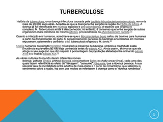 TURBERCULOSE
história da tuberculose, uma doença infecciosa causada pela bactéria Mycobacterium tuberculosis, remonta
mais de 20.000 anos atrás. Acredita-se que a doença tenha surgido na região do Chifre da África. A
doença já foi identificada em múmias egípcias e pré-colombianas. A espécie que originou o
complexo M. Tuberculosis ainda é desconhecido, no entanto, é consenso que tenha surgido de outros
organismos mais primitivos do mesmo gênero, provavelmente do Mycobacterium canettii.[1]
Quanto a infecção em humanos, acreditava-se que o Mycobacterium bovis saltou de bovinos para humanos
a partir da domesticação do gado. O sequenciamento genético de bactérias encontradas em múmias
expuseram justamente o contrário: o M. tuberculosis originou o M. bovis.[2]
Ossos humanos do período Neolítico mostraram a presença da bactéria, embora a magnitude exata
(incidência e prevalência) não seja conhecida antes do século XIX. Ainda assim, estima-se que ela
atingiu o seu auge (no que diz respeito à porcentagem da população afetada) entre o final do século
XVIII e o final do século XIX.[3]
As várias culturas do mundo deram diferentes nomes
doença: yaksma (Índia), phthisis (grego), consumptione (latim) e chaky oncay (inca), cada uma das
quais fazem referência ao efeito de "secagem", "consumo", caquexia, que a doença provoca. A sua
elevada taxa de mortalidade entre adultos de meia-idade e o surto de romantismo, que salientou o
sentimento sobre a razão, fez com que muitos se referissem à doença como a "doença romântica".
5
 