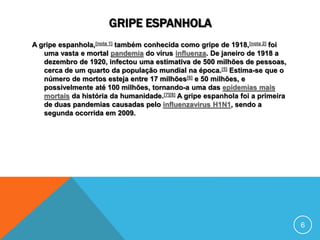 GRIPE ESPANHOLA
A gripe espanhola,[nota 1] também conhecida como gripe de 1918,[nota 2] foi
uma vasta e mortal pandemia do vírus influenza. De janeiro de 1918 a
dezembro de 1920, infectou uma estimativa de 500 milhões de pessoas,
cerca de um quarto da população mundial na época.[5] Estima-se que o
número de mortos esteja entre 17 milhões[6] e 50 milhões, e
possivelmente até 100 milhões, tornando-a uma das epidemias mais
mortais da história da humanidade.[7][8] A gripe espanhola foi a primeira
de duas pandemias causadas pelo influenzavirus H1N1, sendo a
segunda ocorrida em 2009.
6
 