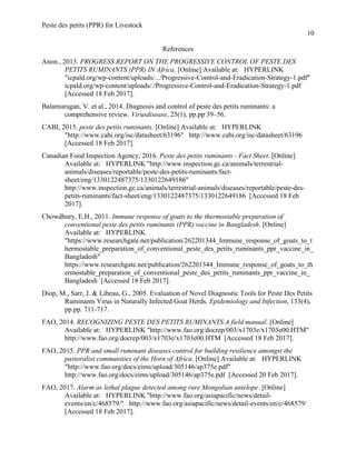 Peste des petits (PPR) for Livestock
10
References
Anon., 2013. PROGRESS REPORT ON THE PROGRESSIVE CONTROL OF PESTE DES
PETITS RUMINANTS (PPR) IN Africa. [Online] Available at: HYPERLINK
"icpald.org/wp-content/uploads/.../Progressive-Control-and-Eradication-Strategy-1.pdf"
icpald.org/wp-content/uploads/./Progressive-Control-and-Eradication-Strategy-1.pdf
[Accessed 18 Feb 2017].
Balamurugan, V. et al., 2014. Diagnosis and control of peste des petits ruminants: a
comprehensive review. Virusdisease, 25(1), pp.pp 39–56.
CABI, 2015. peste des petits ruminants. [Online] Available at: HYPERLINK
"http://www.cabi.org/isc/datasheet/63196" http://www.cabi.org/isc/datasheet/63196
[Accessed 18 Feb 2017].
Canadian Food Inspection Agency, 2016. Peste des petits ruminants - Fact Sheet. [Online]
Available at: HYPERLINK "http://www.inspection.gc.ca/animals/terrestrial-
animals/diseases/reportable/peste-des-petits-ruminants/fact-
sheet/eng/1330122487375/1330122649186"
http://www.inspection.gc.ca/animals/terrestrial-animals/diseases/reportable/peste-des-
petits-ruminants/fact-sheet/eng/1330122487375/1330122649186 [Accessed 18 Feb
2017].
Chowdhury, E.H., 2011. Immune response of goats to the thermostable preparation of
conventional peste des petits ruminants (PPR) vaccine in Bangladesh. [Online]
Available at: HYPERLINK
"https://www.researchgate.net/publication/262201344_Immune_response_of_goats_to_t
hermostable_preparation_of_conventional_peste_des_petits_ruminants_ppr_vaccine_in_
Bangladesh"
https://www.researchgate.net/publication/262201344_Immune_response_of_goats_to_th
ermostable_preparation_of_conventional_peste_des_petits_ruminants_ppr_vaccine_in_
Bangladesh [Accessed 18 Feb 2017].
Diop, M., Sarr, J. & Libeau, G., 2005. Evaluation of Novel Diagnostic Tools for Peste Des Petits
Ruminants Virus in Naturally Infected Goat Herds. Epidemiology and Infection, 133(4),
pp.pp. 711-717.
FAO, 2014. RECOGNIZING PESTE DES PETITS RUMINANTS A field manual. [Online]
Available at: HYPERLINK "http://www.fao.org/docrep/003/x1703e/x1703e00.HTM"
http://www.fao.org/docrep/003/x1703e/x1703e00.HTM [Accessed 18 Feb 2017].
FAO, 2015. PPR and small ruminant diseases control for building resilience amongst the
pastoralist communities of the Horn of Africa. [Online] Available at: HYPERLINK
"http://www.fao.org/docs/eims/upload/305146/ap375e.pdf"
http://www.fao.org/docs/eims/upload/305146/ap375e.pdf [Accessed 20 Feb 2017].
FAO, 2017. Alarm as lethal plague detected among rare Mongolian antelope. [Online]
Available at: HYPERLINK "http://www.fao.org/asiapacific/news/detail-
events/en/c/468579/" http://www.fao.org/asiapacific/news/detail-events/en/c/468579/
[Accessed 18 Feb 2017].
 
