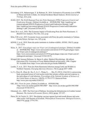 Peste des petits (PPR) for Livestock
11
Govindaraj, G.N., Balamurugan, V. & Rahman, H., 2014. Estimation of Economic Loss of PPR
in Sheep and Goats in India: An Annual Incidence Based Analysis. British Journal of
Virology, 2(1), p.np.
IGAD, 2015. The IGAD Regional Peste des Petits Ruminants (PPR) Progressive Control and
Eradication Strategy. [Online] Available at: HYPERLINK "http://icpald.org/wp-
content/uploads/2016/01/Progressive-Control-and-Eradication-Strategy-1.pdf"
http://icpald.org/wp-content/uploads/2016/01/Progressive-Control-and-Eradication-
Strategy-1.pdf [Accessed 20 Feb 2017].
Jones, B.A. et al., 2016. The Economic Impact of Eradicating Peste des Petits Ruminants: A
Benefit-Cost Analysis. Plos One, 2(1), p.np.
Kihu, S.M. et al., 2015. Economic losses associated with Peste des petits ruminants in Turkana
County Kenya. Springer one, 5(9), p.np.
KINNE, J. et al., 2010. Peste des petits ruminants in Arabian wildlife. JSTOR, 138(12), pp.pp
1211-1214.
Klein, A., 2017. Goat plague wipes out 10 per cent of endangered antelopes. [Online] Available
at: HYPERLINK "https://www.newscientist.com/article/2119724-goat-plague-wipes-
out-10-per-cent-of-endangered-antelopes/"
https://www.newscientist.com/article/2119724-goat-plague-wipes-out-10-per-cent-of-
endangered-antelopes/ [Accessed 19 Feb 2017].
Klimpel GR. Immune Defenses. In: Baron S, editor. Medical Microbiology. 4th edition.
Galveston (TX): University of Texas Medical Branch at Galveston; 1996. Chapter
50. Available from: https://www.ncbi.nlm.nih.gov/books/NBK8423/
Lembo, T. et al., 2013. Peste des Petits Ruminants Infection among Cattle and Wildlife in
Northern Tanzania. Emerging Infectious Diseases, 19(12), pp.pp 2037–2040.
Li, Y., Chen, R., Zhou, Q., Xu, Z., Li, C., Wang, S., . . . Shu, H. (2012). LSm14A is a processing
body-associated sensor of viral nucleic acids that initiates cellular antiviral response in
the early phase of viral infection. Proceedings of the National Academy of Sciences of
the United States of America, 109(29), 11770-11775. Retrieved from
http://www.jstor.org/stable/41685152
OIE, 2011. Peste des petits. [Online] Available at: HYPERLINK
"http://www.oie.int/doc/ged/D13983.PDF" http://www.oie.int/doc/ged/D13983.PDF
[Accessed 18 Feb 2017].
Olmstead, A.L., 2009. The First Line of Defense: Inventing the Infrastructure to Combat Animal
Diseases. The Journal of Economic History, 69(2), pp.pp. 327-357.
Paton, D.J. & Taylor, G., 2011. Developing vaccines against foot-and-mouth disease and some
other exotic viral diseases of livestock. Philosophical Transactions: Biological Sciences,
366(1579), pp.pp. 2774-2781.
 