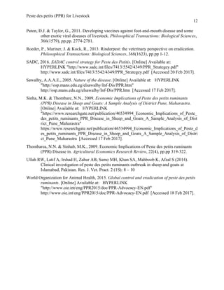 Peste des petits (PPR) for Livestock
12
Paton, D.J. & Taylor, G., 2011. Developing vaccines against foot-and-mouth disease and some
other exotic viral diseases of livestock. Philosophical Transactions: Biological Sciences,
366(1579), pp.pp. 2774-2781.
Roeder, P., Mariner, J. & Kock, R., 2013. Rinderpest: the veterinary perspective on eradication.
Philosophical Transactions: Biological Sciences, 368(1623), pp.pp 1-12.
SADC, 2016. SADAC control strategy for Peste des Petitis. [Online] Available at:
HYPERLINK "http://www.sadc.int/files/7413/5542/4349/PPR_Strategey.pdf"
http://www.sadc.int/files/7413/5542/4349/PPR_Strategey.pdf [Accessed 20 Feb 2017].
Sawalhy, A.A.A.E., 2005. Nature of the disease. [Online] Available at: HYPERLINK
"http://osp.mans.edu.eg/elsawalhy/Inf-Dis/PPR.htm"
http://osp.mans.edu.eg/elsawalhy/Inf-Dis/PPR.htm [Accessed 17 Feb 2017].
Sinha, M.K. & Thombare, N.N., 2009. Economic Implications of Peste des petits ruminants
(PPR) Disease in Sheep and Goats: A Sample Analysis of District Pune, Maharastra.
[Online] Available at: HYPERLINK
"https://www.researchgate.net/publication/46534994_Economic_Implications_of_Peste_
des_petits_ruminants_PPR_Disease_in_Sheep_and_Goats_A_Sample_Analysis_of_Dist
rict_Pune_Maharastra"
https://www.researchgate.net/publication/46534994_Economic_Implications_of_Peste_d
es_petits_ruminants_PPR_Disease_in_Sheep_and_Goats_A_Sample_Analysis_of_Distri
ct_Pune_Maharastra [Accessed 17 Feb 2017].
Thombarea, N.N. & Sinhab, M.K., 2009. Economic Implications of Peste des petits ruminants
(PPR) Disease in. Agricultural Economics Research Review, 22(4), pp.pp 319-322.
Ullah RW, Latif A, Irshad H, Zahur AB, Samo MH, Khan SA, Mahboob K, Afzal S (2014).
Clinical investigation of peste des petits ruminants outbreak in sheep and goats at
Islamabad, Pakistan. Res. J. Vet. Pract. 2 (1S): 8 – 10
World Organization for Animal Health, 2015. Global control and eradication of peste des petits
ruminants. [Online] Available at: HYPERLINK
"http://www.oie.int/eng/PPR2015/doc/PPR-Advocacy-EN.pdf"
http://www.oie.int/eng/PPR2015/doc/PPR-Advocacy-EN.pdf [Accessed 18 Feb 2017].
 