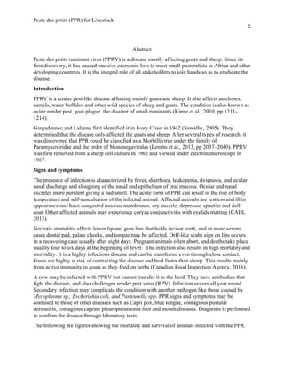 Peste des petits (PPR) for Livestock
2
Abstract
Peste des petits ruminant virus (PPRV) is a disease mostly affecting goats and sheep. Since its
first discovery, it has caused massive economic loss to most small pastoralists in Africa and other
developing countries. It is the integral role of all stakeholders to join hands so as to eradicate the
disease.
Introduction
PPRV is a render pest-like disease affecting mainly goats and sheep. It also affects antelopes,
camels, water buffalos and other wild species of sheep and goats. The condition is also known as
ovine render pest, goat plague, the disaster of small ruminants (Kinne et al., 2010, pp 1211-
1214).
Gargadennec and Lalanne first identified it in Ivory Coast in 1942 (Sawalhy, 2005). They
determined that the disease only affected the goats and sheep. After several types of research, it
was discovered that PPR could be classified as a Morbillivirus under the family of
Paramyxoviridae and the order of Mononegavirales (Lembo et al., 2013, pp 2037–2040). PPRV
was first removed from a sheep cell culture in 1962 and viewed under electron microscope in
1967.
Signs and symptoms
The presence of infection is characterized by fever, diarrhoea, leukopenia, dyspnoea, and ocular-
nasal discharge and sloughing of the nasal and epithelium of oral mucosa. Ocular and nasal
excretes more purulent giving a bad smell. The acute form of PPR can result in the rise of body
temperature and self-auscultation of the infected animal. Affected animals are restless and ill in
appearance and have congested mucous membranes, dry muzzle, depressed appetite and dull
coat. Other affected animals may experience coryza conjunctivitis with eyelids matting (CABI,
2015).
Necrotic stomatitis affects lower lip and gum line that holds incisor teeth, and in more severe
cases dental pad, palate cheeks, and tongue may be affected. Orff-like scabs sign on lips occurs
in a recovering case usually after eight days. Pregnant animals often abort, and deaths take place
usually four to six days at the beginning of fever. The infection also results in high mortality and
morbidity. It is a highly infectious disease and can be transferred even through close contact.
Goats are highly at risk of contracting the disease and heal faster than sheep. This results mainly
from active immunity in goats as they feed on herbs (Canadian Food Inspection Agency, 2016).
A cow may be infected with PPRV but cannot transfer it to the herd. They have antibodies that
fight the disease, and also challenges render pest virus (RPV). Infection occurs all year round.
Secondary infection may complicate the condition with another pathogen like those caused by
Mycoplasma sp., Escherichia coli, and Pasteurella spp. PPR signs and symptoms may be
confused to those of other diseases such as Capri pox, blue tongue, contagious pustular
dermatitis, contagious caprine pleuropneumonia foot and mouth diseases. Diagnosis is performed
to confirm the disease through laboratory tests.
The following are figures showing the mortality and survival of animals infected with the PPR.
 