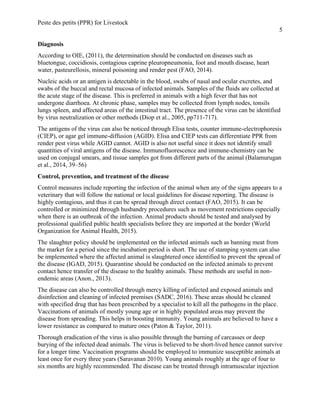 Peste des petits (PPR) for Livestock
5
Diagnosis
According to OIE, (2011), the determination should be conducted on diseases such as
bluetongue, coccidiosis, contagious caprine pleuropneumonia, foot and mouth disease, heart
water, pasteurellosis, mineral poisoning and render pest (FAO, 2014).
Nucleic acids or an antigen is detectable in the blood, swabs of nasal and ocular excretes, and
swabs of the buccal and rectal mucosa of infected animals. Samples of the fluids are collected at
the acute stage of the disease. This is preferred in animals with a high fever that has not
undergone diarrhoea. At chronic phase, samples may be collected from lymph nodes, tonsils
lungs spleen, and affected areas of the intestinal tract. The presence of the virus can be identified
by virus neutralization or other methods (Diop et al., 2005, pp711-717).
The antigens of the virus can also be noticed through Elisa tests, counter immune-electrophoresis
(CIEP), or agar gel immune-diffusion (AGID). Elisa and CIEP tests can differentiate PPR from
render pest virus while AGID cannot. AGID is also not useful since it does not identify small
quantities of viral antigens of the disease. Immunofluorescence and immune-chemistry can be
used on conjugal smears, and tissue samples got from different parts of the animal (Balamurugan
et al., 2014, 39–56)
Control, prevention, and treatment of the disease
Control measures include reporting the infection of the animal when any of the signs appears to a
veterinary that will follow the national or local guidelines for disease reporting. The disease is
highly contagious, and thus it can be spread through direct contact (FAO, 2015). It can be
controlled or minimized through husbandry procedures such as movement restrictions especially
when there is an outbreak of the infection. Animal products should be tested and analysed by
professional qualified public health specialists before they are imported at the border (World
Organization for Animal Health, 2015).
The slaughter policy should be implemented on the infected animals such as banning meat from
the market for a period since the incubation period is short. The use of stamping system can also
be implemented where the affected animal is slaughtered once identified to prevent the spread of
the disease (IGAD, 2015). Quarantine should be conducted on the infected animals to prevent
contact hence transfer of the disease to the healthy animals. These methods are useful in non-
endemic areas (Anon., 2013).
The disease can also be controlled through mercy killing of infected and exposed animals and
disinfection and cleaning of infected premises (SADC, 2016). These areas should be cleaned
with specified drug that has been prescribed by a specialist to kill all the pathogens in the place.
Vaccinations of animals of mostly young age or in highly populated areas may prevent the
disease from spreading. This helps in boosting immunity. Young animals are believed to have a
lower resistance as compared to mature ones (Paton & Taylor, 2011).
Thorough eradication of the virus is also possible through the burning of carcasses or deep
burying of the infected dead animals. The virus is believed to be short-lived hence cannot survive
for a longer time. Vaccination programs should be employed to immunize susceptible animals at
least once for every three years (Saravanan 2010). Young animals roughly at the age of four to
six months are highly recommended. The disease can be treated through intramuscular injection
 