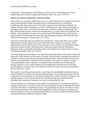 Peste des petits (PPR) for Livestock
6
of penicillin, Chloramphenicol, and Streptomycin for five days. Fluid therapy may also be
helpful along with electrolyte replacement (Paton & Taylor, 2011, pp. 2774-2781).
Impact on economy, productivity, and conservation
Most of the time, economic setbacks that occur as a result of infection of a contagious disease are
mostly underestimated. People frequently focus on the high death rates of animals not
considering other minor factors such as the effect it causes on the food chain of animals. For
instance, from the death of antelopes as a result of PPR infection, other animals that depend on
antelopes as their source of food also start decreasing. Take the example of cheetah and lions;
they will drastically decrease when the environment they are living is deprived of antelopes and
buffalos. The impact that is caused to environment due to PPR infection may results from the
massive death of wild animals, thus when they start rotting they produce a bad odour that may
affect the environment as a whole (Jones et al., 2016).
The disease affects the economy both directly and indirectly. Some of the direct ways include
high mortality rate that reduces the amount of the flock hence reduction in economy. These
sheep produce mutton and fur used in cotton industries. Goat is known to be among the healthy
meat since it feeds on herbs. Milk production is reduced on goats reared for that purpose.
Reduction of these animals through deaths reduces their products hence affecting the economy
(Thombarea & Sinhab, 2009, pp. 319-322).
The sheep and goats are also known to be owned by small-scale farmers who mostly reside in the
rural areas. These animals are their source of income. Once the flock is attacked, they spend lots
of money on control measures and treating the affected animals. When the outbreak occurs, the
effective control method is restricting animal movements. This forces the farmers to practice
zero grazing which is quite expensive as compared to other methods such as tethering and
grazing. Infertility is also a major obstacle to the multiplication of animals hence slow flock
growth leading to economic losses. This leads to increase in poverty level among households of
farmers (Kihu et al., 2015).
The country is also affected economically as well; thus, the animal health organizations have to
chip in to help in the control of the disease affecting farmers. At times the government is forced
to administer free vaccinations to most of the animals that are likely to be hit by the disease. Free
training programs on how farmers should deal with their animals once infected and also
educating them on protective measures so as not to be infected by the virus.
The government is also affected since the number of animal products it would have exported is
reduced, and at times it is forced to import new animal products to make it affordable for farmers
especially when there is controlled movement. The government also incurs cost while investing
in advancing equipment in the animal health department so that researchers can identify more
infectious diseases and ways to control through effective vaccines or completely healing them by
eradicating the disease (Sinha & Thombare, 2009).
 