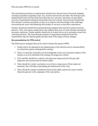 Peste des petits (PPR) for Livestock
9
The concerned government or organizations should aim to the provision of livestock mapping
veterinary procedures regarding scope, size, location and services provided. The farming sector
should benefit more from knowing more about the size, activities, and nature of agricultural
activities of agricultural enterprises particularly those run at home. Such activities should help
farm animals' veterinary procedures as they try to improve their knowledge of the challenges
encountering the sector and enhancing their product or services to meet their expectations.
Scholars should also benefit from partnership being adopted with rural farm animal veterinary
practices. They will acquire insight and in turn enhance their areas of career through learning the
necessary experience. Gender equality should also be looked into so as to encourage women into
veterinary practices. The associated government or organization should also look into
responsibility and cost sharing agenda and take track of the impact of those changes.
Recommendations for PPR control
The following are strategies that can be used to monitor the spread of PPR;
1. People need to be educated on the epidemiology of the infection and its transmissibility
in various host species and population settings.
2. There is a necessity of people to be knowledgeable on the socio-economic impacts of the
disease so as to be informed of the strategy for progressive control.
3. FAO and OIE should have experts to develop more improved tools like pen-side
diagnostic and vaccines that are thermo-stable.
4. There should be a timely vaccination so as to have a large mass of flock improved
immunity; this will help in interrupting the transmission of the virus.
5. There should be a proper coordination between the public and private sectors and the
financial agencies in the campaigns of the vaccinations.
 