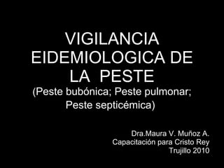 VIGILANCIA EIDEMIOLOGICA DE LA  PESTE ( Peste bubónica; Peste pulmonar; Peste septicémica)   Dra.Maura V. Muñoz A. Capacitación para Cristo Rey Trujillo 2010 