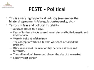 PESTE - Political This is a very highly political industry (remember the bilateral agreements/deregulation/opensky, etc.) Terrorism fear and political instability Airspace closed for 4 days Fear of further attacks caused lower demand both domestic and international Ware in Irak and Afghanistan The concept of “War on Terror” worsened or solved the problem? Discussion about the relationship between airlines and terrorism. The airlines don’t have control over the size of the market. Security cost burden 