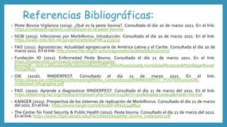 Referencias Bibliográficas:
• Peste Bovina Vigilancia (2019). ¿Qué es la peste bovina?. Consultado el día 20 de marzo 2021. En el link:
https://rinderpestvigilance.com/es/que-es-la-peste-bovina/
• NCBI (2015). Infecciones por Morbillivirus. Introducción. Consultado el día 20 de marzo 2021. En el link:
https://www.ncbi.nlm.nih.gov/pmc/articles/PMC4353911/
• FAO (2011). Agronoticias: Actualidad agropecuaria de América Latina y el Caribe. Consultado el día 20 de
marzo 2021. En el link: http://www.fao.org/in-action/agronoticias/detail/es/c/507075/
• Fundación IO (2011). Enfermedad Peste Bovina. Consultado el día 21 de marzo 2021. En el link:
https://fundacionio.com/salud-io/enfermedades/peste-
bovina/#:~:text=La%20peste%20bovina%20est%C3%A1%20causada,mortalidad%20puede%20llegar%20al
%2090%25.
• OIE (2016). RINDERPEST. Consultado el día 21 de marzo 2021. En el link:
https://www.oie.int/fileadmin/Home/eng/Media_Center/docs/pdf/RINDERPEST_POSTERS2017/OIE-
rinderpest-infographie.pdf
• FAO. (2020). Aprende a diagnosticar RINDERPEST. Consultado el día 21 de marzo del 2021. En el link:
https://elearning.fao.org/mod/scorm/player.php?scoid=1133&cm=917&display=popup&mode=normal
• KANGER (2021). Prespectiva de los sistemas de replicación de Morbillivirus. Consultado el día 21 de marzo
del 2021. En el link: https://www.karger.com/Article/Fulltext/448842
• The Center for Food Security & Public Health (2010). Peste bovina. Consultado el día 21 de marzo del 2021.
En el link: https://www.cfsph.iastate.edu/Factsheets/es/peste_bovina_rinderpest.pdf
 
