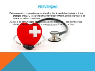 Evitar o contato com roedores e erradicá-los das áreas de habitação é a única
proteção eficaz. O vinagre foi utilizado na Idade Média, já que as pulgas e as
ratazanas evitam o seu cheiro.
A peste é de comunicação obrigatória às autoridades. Contatos de indivíduos
afetados ainda hoje são postos em quarentena durante seis dias.
 