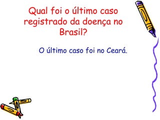 Qual foi o último caso
registrado da doença no
Brasil?
O último caso foi no Ceará.
 