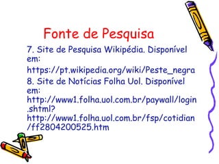 Fonte de Pesquisa
7. Site de Pesquisa Wikipédia. Disponível
em:
https://pt.wikipedia.org/wiki/Peste_negra
8. Site de Notícias Folha Uol. Disponível
em:
http://www1.folha.uol.com.br/paywall/login
.shtml?
http://www1.folha.uol.com.br/fsp/cotidian
/ff2804200525.htm
 