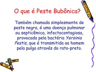 O que é Peste Bubônica?
Também chamada simplesmente de
peste negra, é uma doença pulmonar
ou septicêmica, infectocontagiosa,
provocada pela bactéria Yersinia
Pestis, que é transmitida ao homem
pela pulga através do rato-preto.
 