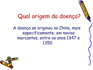 Qual origem da doença?
A doença se originou na China, mais
especificamente, em navios
mercantes, entre os anos 1347 e
1350.
 