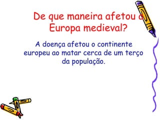 De que maneira afetou a
Europa medieval?
A doença afetou o continente
europeu ao matar cerca de um terço
da população.
 