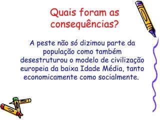 Quais foram as
consequências?
A peste não só dizimou parte da
população como também
desestruturou o modelo de civilização
europeia da baixa Idade Média, tanto
economicamente como socialmente.
 