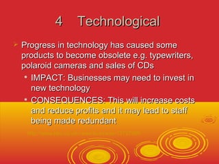 44 TTeecchhnnoollooggiiccaall 
 PPrrooggrreessss iinn tteecchhnnoollooggyy hhaass ccaauusseedd ssoommee 
pprroodduuccttss ttoo bbeeccoommee oobbssoolleettee ee..gg.. ttyyppeewwrriitteerrss,, 
ppoollaarrooiidd ccaammeerraass aanndd ssaalleess ooff CCDDss 
 IIMMPPAACCTT:: BBuussiinneesssseess mmaayy nneeeedd ttoo iinnvveesstt iinn 
nneeww tteecchhnnoollooggyy 
 CCOONNSSEEQQUUEENNCCEESS:: TThhiiss wwiillll iinnccrreeaassee ccoossttss 
aanndd rreedduuccee pprrooffiittss aanndd iitt mmaayy lleeaadd ttoo ssttaaffff 
bbeeiinngg mmaaddee rreedduunnddaanntt 
 