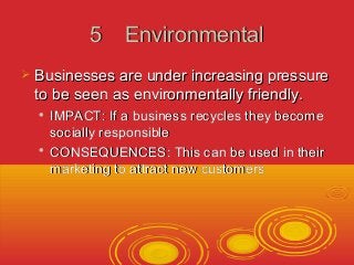 55 EEnnvviirroonnmmeennttaall 
 BBuussiinneesssseess aarree uunnddeerr iinnccrreeaassiinngg pprreessssuurree 
ttoo bbee sseeeenn aass eennvviirroonnmmeennttaallllyy ffrriieennddllyy.. 
 IIMMPPAACCTT:: IIff aa bbuussiinneessss rreeccyycclleess tthheeyy bbeeccoommee 
ssoocciiaallllyy rreessppoonnssiibbllee 
 CCOONNSSEEQQUUEENNCCEESS:: TThhiiss ccaann bbee uusseedd iinn tthheeiirr 
mmaarrkkeettiinngg ttoo aattttrraacctt nneeww ccuussttoommeerrss 
 