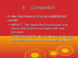 66 CCoommppeettiittiioonn 
 AA nneeww bbuussiinneessss jjooiinniinngg aann eessttaabblliisshheedd 
mmaarrkkeett 
 IIMMPPAACCTT:: TThhee eessttaabblliisshheedd bbuussiinneesssseess mmaayy 
rreedduuccee tthheeiirr pprriicceess ttoo ccoommppeettee wwiitthh nneeww 
ccoommppaannyy 
 CCOONNSSEEQQUUEENNCCEESS:: TThhiiss ccoouulldd lleeaadd ttoo hhaappppiieerr 
ccuussttoommeerrss aass tthheeyy rreecceeiivvee cchheeaappeerr pprroodduuccttss 
 