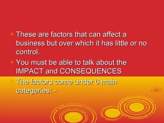  TThheessee aarree ffaaccttoorrss tthhaatt ccaann aaffffeecctt aa 
bbuussiinneessss bbuutt oovveerr wwhhiicchh iitt hhaass lliittttllee oorr nnoo 
ccoonnttrrooll.. 
 YYoouu mmuusstt bbee aabbllee ttoo ttaallkk aabboouutt tthhee 
IIMMPPAACCTT aanndd CCOONNSSEEQQUUEENNCCEESS 
 TThhee ffaaccttoorrss ccoommee uunnddeerr 66 mmaaiinn 
ccaatteeggoorriieess:: -- 
 