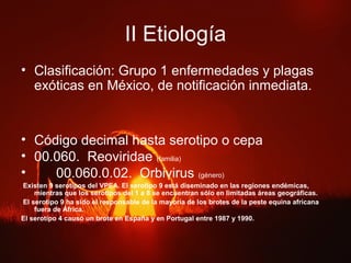 II Etiología
• Clasificación: Grupo 1 enfermedades y plagas
exóticas en México, de notificación inmediata.
• Código decimal hasta serotipo o cepa
• 00.060. Reoviridae (familia)
• 00.060.0.02. Orbivirus (género)
Existen 9 serotipos del VPEA. El serotipo 9 está diseminado en las regiones endémicas,
mientras que los serotipos del 1 a 8 se encuentran sólo en limitadas áreas geográficas.
El serotipo 9 ha sido el responsable de la mayoría de los brotes de la peste equina africana
fuera de África.
El serotipo 4 causó un brote en España y en Portugal entre 1987 y 1990.
 
